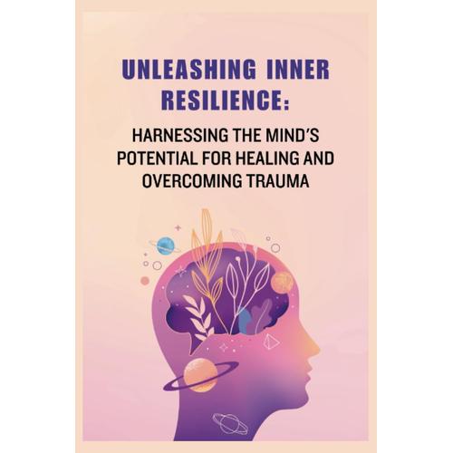 Unleashing Inner Resilience: Harnessing The Mind's Potential For Healing And Overcoming Trauma