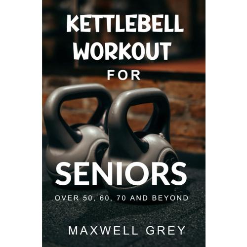 Kettlebell Workout For Seniors Over 50, 60, 70 And Beyond: A Step-By-Step Exercise Guide For Elderly To Safely Build Their Best Body, Improve Balance, And Increase Energy