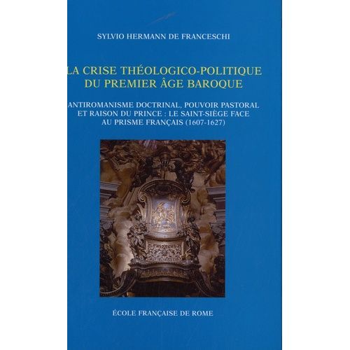 La Crise Théologico-Politique Du Premier Âge Baroque - Antiromanisme Doctrinal, Pouvoir Pastoral Et Raison Du Prince : Le Saint-Siège Face Au Prisme Français (1607-1627)