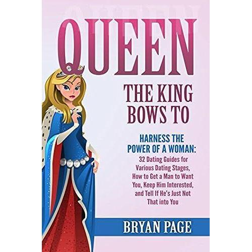 Queen The King Bows To: Harness The Power Of A Woman: 32 Dating Guides For Various Dating Stages, How To Get A Man To Want You, Keep Him Interested, And Tell If Hes Just Not That Into You