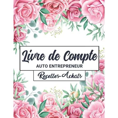 Livre De Compte Auto Entrepreneur: Cahier De Comptabilit© Recettes Achats Conforme Aux Exigences Comptables Des Micro-Entrepreneurs | Format Large A4 | Design Floral Roses