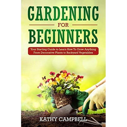 Gardening For Beginners: Your Starting Guide To Learn How To Grow Anything From Decorative Plants To Backyard Vegetables