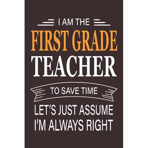 I Am The First Grade Teacher To Save Time Let's Just Assume I'm Always Right, Gift Idea For First Grade Teachers: Blank Lined Journal/Notebook Gift ... Appreciation Gift Idea, 6x9in, 110 Pagesâ?