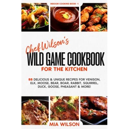 Chef Wilsons Wild Game Cookbook For The Kitchen: 55 Delicious & Unique Recipes For Venison, Elk, Moose, Bear, Boar, Rabbit, Squirrel, Duck, Goose, Pheasant & More! Indoor Cooking Book 1