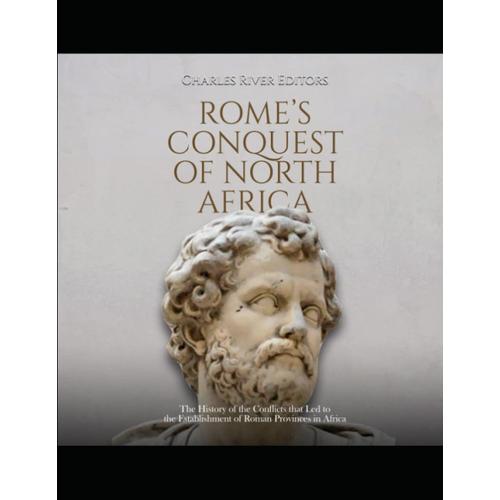 Romes Conquest Of North Africa: The History Of The Conflicts That Led To The Establishment Of Roman Provinces In Africa