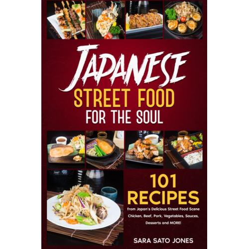 Japanese Street Food For The Soul: 101 Recipes From Japans Delicious Street Food Scene - Chicken, Beef, Pork, Vegetables, Sauces, Desserts And More!