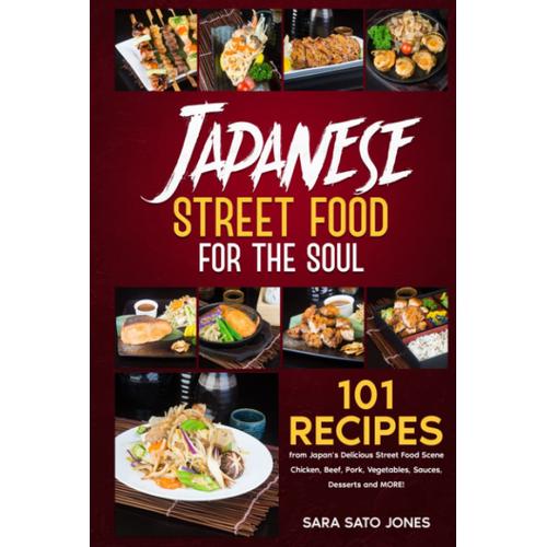 Japanese Street Food For The Soul: 101 Recipes From Japans Delicious Street Food Scene - Chicken, Beef, Pork, Vegetables, Sauces, Desserts And More!