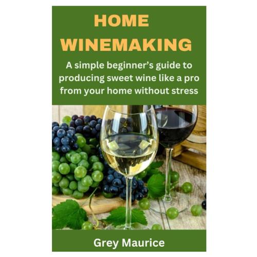 Home Winemaking: A Simple Beginners Guide To Producing Sweet Wine Like A Pro From Your Home Without Stress