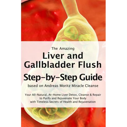 The Amazing Liver And Gallbladder Flush A Step-By-Step Guide Based On Andreas Moritz Miracle Cleanse: Your All-Natural, At-Home Liver Detox, Cleanse ... Timeless Secrets Of Health And Rejuvenation