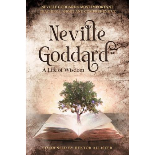 Neville Goddard - A Life Of Wisdom: Neville Goddards Most Important Teachings, Short And Comprehensive. Condensed By Hektor Allister. All Books In One