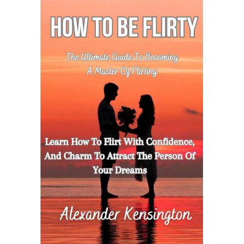 How To Be Flirty: The Ultimate Guide To Becoming A Master Of Flirting: Learn How To Flirt With Confidence, And Charm To Attract The Person Of Your Dreams