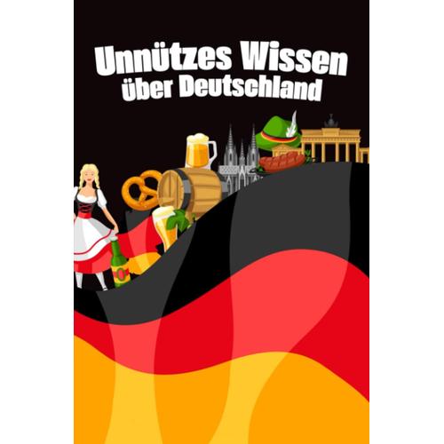 Unnützes Wissen Über Deutschland: Erstaunliche Fakten Und Kuriose Details Über Kultur, Politik, Das Leben Und Die Freuden In Deutschland