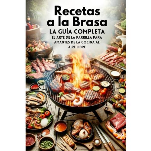 Recetas A La Brasa, La Guía Completa: El Arte De La Parrilla Para Amantes De La Cocina Al Aire Libre (Libro Recetas Barbacoa Gas)