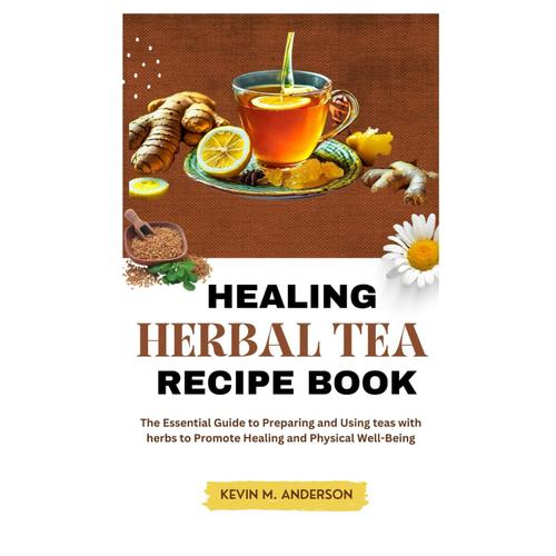 Healing Herbal Tea Recipe Book: The Essential Guide To Preparing And Using Teas With Herbs To Promote Healing And Physical Well-Being