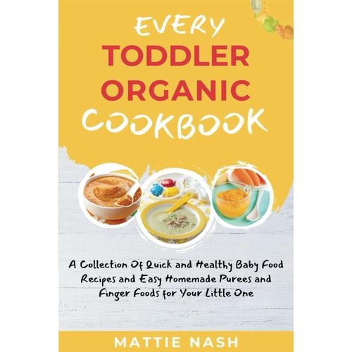 Every Toddler Organic Cookbook: A Collection Of Quick And Healthy Baby Food Recipes And Easy Homemade Purees And Finger Foods For Your Little One