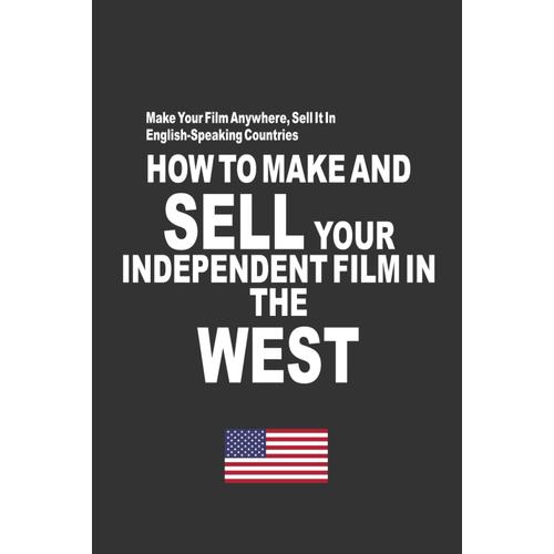 How To Make And Sell Your Independent Film In The West: Make Your Film Anywhere, Sell It In English-Speaking Countries