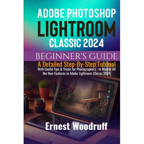 Adobe Photoshop Lightroom Classic 2024 Beginner's Guide: A Detailed Step-By-Step Tutorial With Useful Tips & Tricks For Photographers To Master All The New Features In Adobe Lightroom Classic 2024