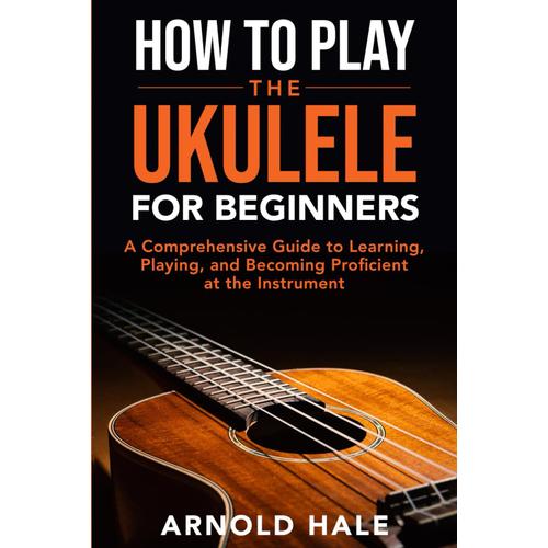 How To Play Ukulele For Beginners: An A-Z Guide To Learning, Playing, And Becoming Proficient At The Instrument (Instruments For Beginners)