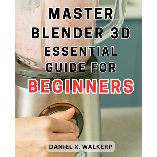 Master Blender 3d: Essential Guide For Beginners: Master The Art Of Blender 3d: Unleash Your Creative Genius And Transform Your Imagination Into Reality