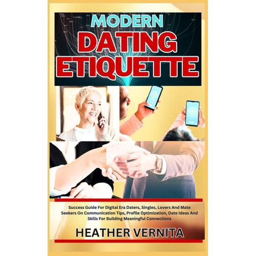 Modern Dating Etiquette: Success Guide For Digital Era Daters, Singles, Lovers And Mate Seekers On Communication Tips, Profile Optimization, Date Ideas And Skills For Building Meaningful Connections