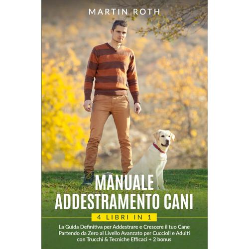 Manuale Addestramento Cani: 4 Libri In 1: La Guida Definitiva Per Addestrare E Crescere Il Tuo Cane Partendo Da Zero Al Livello Avanzato Per Cuccioli E Adulti Con Trucchi & Tecniche Efficaci+2 Bonus