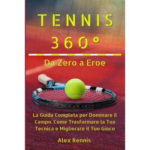 Tennis 360° Da Zero A Eroe: La Guida Completa Per Dominare Il Campo. Come Trasformare La Tua Tecnica E Migliorare Il Tuo Gioco