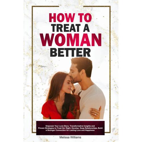 How To Treat A Woman Better: Empower Your Love Story: Transformative Insights And Proven Strategies To Treat Her Right, Develop Deep Relationships, Build A Stronger Connection For Lasting Love