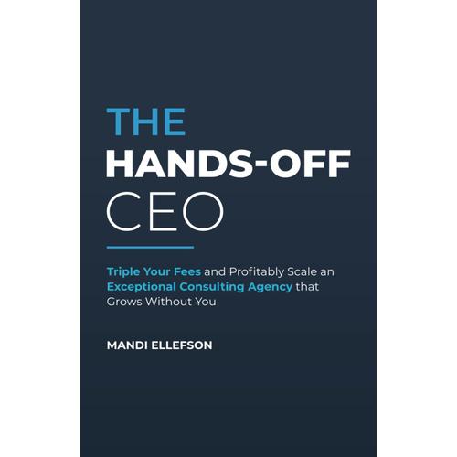 The Hands-Off Ceo: Triple Your Fees And Profitably Scale An Exceptional Consulting Agency That Grows Without You