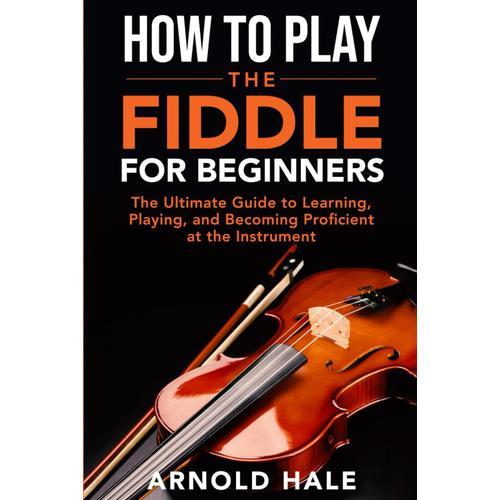 How To Play The Fiddle For Beginners: The Ultimate Guide To Learning, Playing, And Becoming Proficient At The Instrument (Instruments For Beginners)