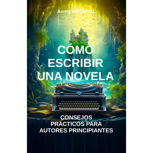 Cómo Escribir Una Novela: Consejos Prácticos Para Autores Principiantes: Técnicas De Escritura, Escritura De Novela, Autoedición, Consejos Para Escritores, Estructura Narrativa (Ecriture)