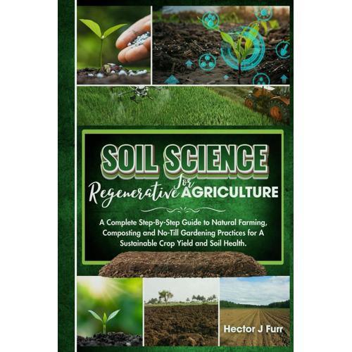 Soil Science For Regenerative Agriculture: A Complete Step-By-Step Guide To Natural Farming, Composting And No-Till Gardening Practices For A Sustainable Crop Yield And Soil Health