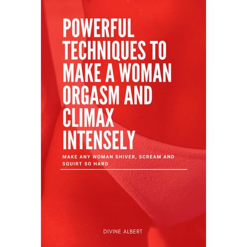 Powerful Techniques To Make A Woman Orgasm And Climax Intensely: Make Any Woman Shiver, Scream And Squirt So Hard