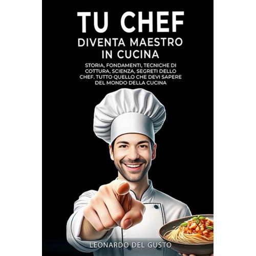 Tu Chef Diventa Maestro In Cucina: Storia, Fondamenti, Tecniche Di Cottura, Scienza, Segreti Dello Chef. Tutto Quello Che Devi Sapere Del Mondo Della Cucina