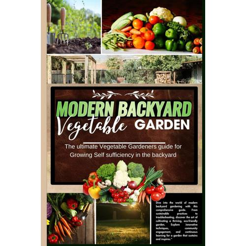 Modern Backyard Vegetable Garden: The Ultimate Vegetable Gardeners Guide For Growing Self Sufficiency In The Backyard