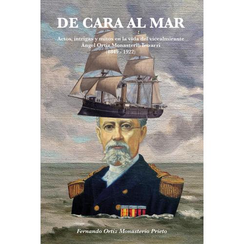 De Cara Al Mar: Actos, Intrigas Y Mitos En La Vida Del Vicealmirante Ángel Ortiz Monasterio Irizarri (1849-1922)