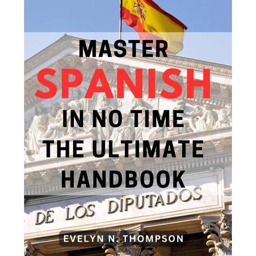 Master Spanish In No Time: The Ultimate Handbook: Quickly Become A Fluent Spanish Speaker With This Comprehensive Guide - Your Ultimate Language Learning Tool.