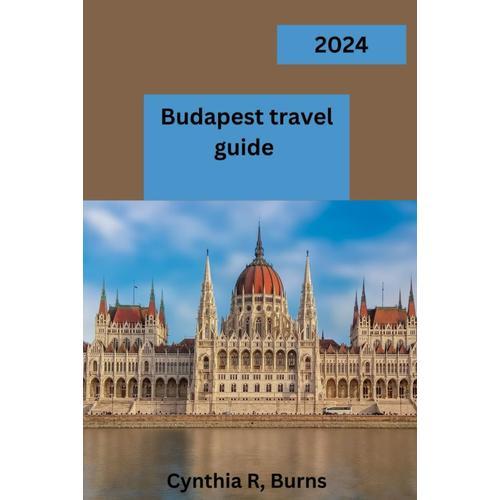 Budapest Travel Guide 2024: "Budapest Unveiled: Your Gateway To A Mesmerizing Journey Through The Heart Of Hungary's Capital"