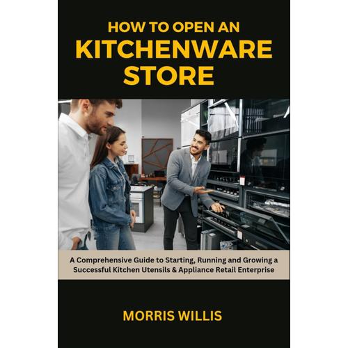 How To Open A Kitchenware Store: A Comprehensive Guide To Starting, Running And Growing A Successful Kitchen Utensils & Appliance Retail Enterprise