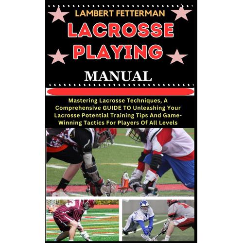 Lacrosse Playing Manual: Mastering Lacrosse Techniques, A Comprehensive Guide To Unleashing Your Lacrosse Potential Training Tips And Game-Winning Tactics For Players Of All Levels