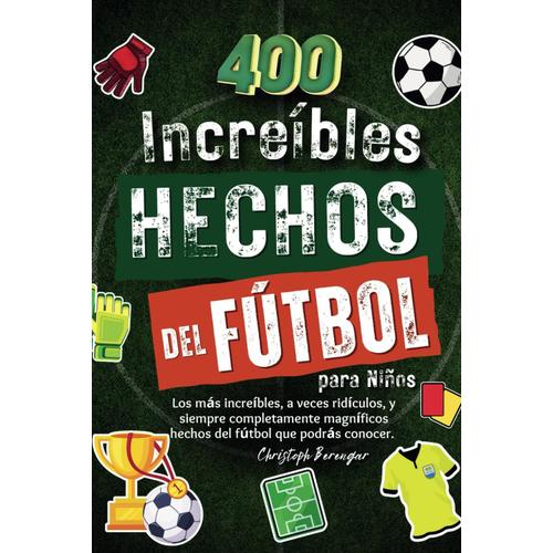 400 Increíbles Hechos Del Fútbol Para Niños: Los Más Increíbles, A Veces Ridículos, Y Siempre Completamente Magníficos Hechos Del Fútbol Que Podrás Conocer