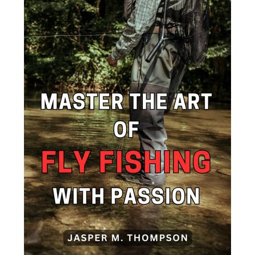 Master The Art Of Fly Fishing With Passion: Unlock The Secrets To Mastering The Art Of Fly Fishing And Ignite Your Passion For Catching Trout