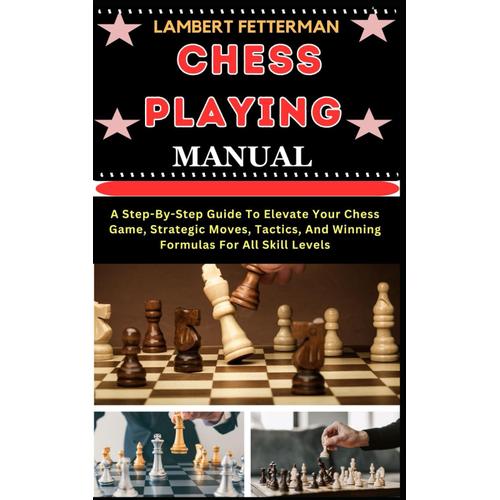 Chess Playing Manual: A Step-By-Step Guide To Elevate Your Chess Game, Strategic Moves, Tactics, And Winning Formulas For All Skill Levels