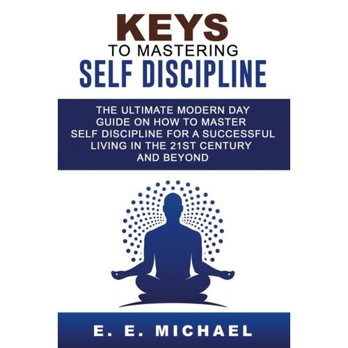 Keys To Mastering Self Discipline: The Ultimate Modern Day Guide On How To Master Self Discipline For A Successful Living In The 21st Century And Beyond.