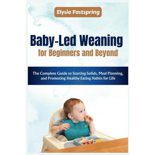 Baby-Led Weaning For Beginners And Beyond: The Complete Guide To Starting Solids, Meal Planning, And Promoting Healthy Eating Habits For Life