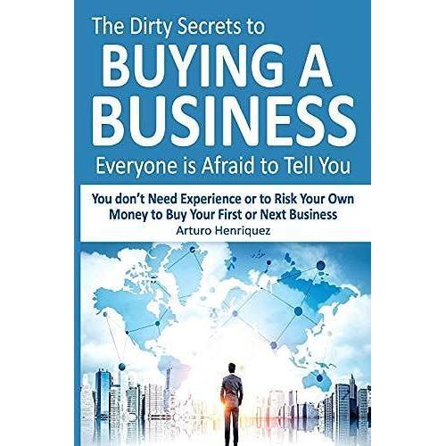 The Dirty Secrets To Buying A Business Everyone Is Afraid To Tell You: You Dont Need Experience Or To Risk Your Own Money To Buy Your First Or Next Business