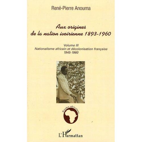 Aux Origines De La Nation Ivoirienne 1893-1960 - Volume 3, Nationalisme Africain Et Décolonisation Française, 1945-1960