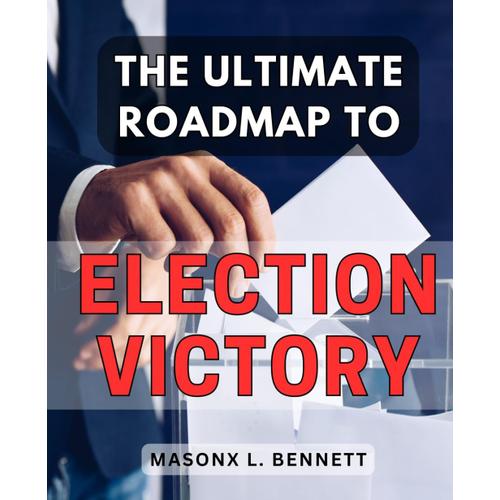 The Ultimate Roadmap To Election Victory: Mastering The Art Of Campaign Strategy And Winning Elections: Your Definitive Guide To Political Triumph On The Road To Success