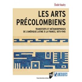 Les Arts Précolombiens - Transferts Et Métamophoses De L'amérique Latine À La France, 1875-1945
