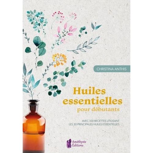 Huiles Essentielles Pour Débutants - Avec 100 Recettes Utilisant Les 30 Principales Huiles Essentielles