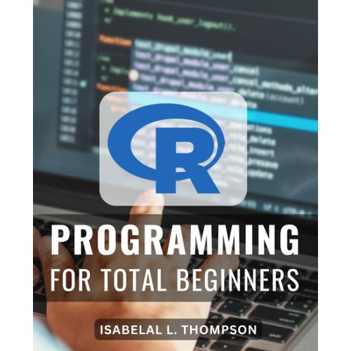 R Programming For Total Beginners: Master Statistical Analysis With R | Unlock The Power Of Data Analysis And Statistics Using R Your One-Stop Guide To R Programming Mastery